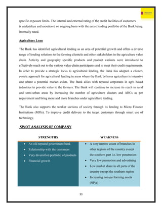33
specific exposure limits. The internal and external rating of the credit facilities of customers
is undertaken and monitored on ongoing basis with the entire lending portfolio of the Bank being
internally rated.
Agriculture Loan
The Bank has identified agricultural lending as an area of potential growth and offers a diverse
range of lending solutions to the farming clientele and other stakeholders in the agriculture value
chain. Activity and geography specific products and product variants were introduced to
effectively reach out to the various value-chain participants and to meet their credit requirements.
In order to provide a strategic focus to agricultural lending, the Bank has adopted a cluster-
centric approach for agricultural lending in areas where the Bank believes agriculture is intensive
and where a potential market exists. The Bank allies with reputed corporates in agro based
industries to provide value to the farmers. The Bank will continue to increase its reach in rural
and semi-urban areas by increasing the number of agriculture clusters and ABCs as per
requirement and bring more and more branches under agriculture lending.
The Bank also supports the weaker sections of society through its lending to Micro Finance
Institutions (MFIs). To improve credit delivery to the target customers through smart use of
technology.
SWOT ANALYSIS OF COMPANY
STRENGTHS WEAKNESS
 An old reputed government bank
 Relationship with the customers
 Very diversified portfolio of products
 Financial growth
 A very narrow count of branches in
other regions of the country except
the southern part i.e. low penetration
 Very low promotion and advertising
 Low market share in all parts of the
country except the southern region
 Increasing non-performing assets
(NPA)
 