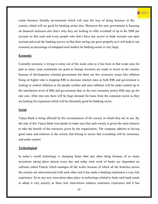 37
create business friendly environment which will ease the way of doing business in the
country which will we good for banking sector also. Moreover this new government is focusing
on financial inclusion also that’s why they are looking to offer overdraft of up to Rs 5000 per
account so that each and every people who don’t have any access to bank account can open
account and avail the banking service so that their saving can grow properly as it will help to our
economy as percentage of untapped rural market for banking sector is very large.
Economic
Currently economy is trying to come out of the weak zone as it has been in that weak zone for
past so many years sentiments are good as foreign investors are ready to invest in the country
because of development oriented government but there are few economic issues like inflation
being on higher side is stopping RBI to decrease interest rates as both RBI and government is
looking to control inflation as for people welfare and once inflation will be under control up to
the satisfaction level of RBI and government than in the next monetary policy RBI may go for
rate cuts. After rate cuts there will be huge demand for loans from the corporate sector as they
are looking for expansion which will be ultimately good for banking sector.
Social
Vijaya Bank is being affected by the circumstances of the society in which they are in use. By
the side of this Vijaya Bank tries harder to make sure that each society is given the same chances
to take the benefit of the resources given by the organization. The company adheres to having
good name and relations in the society that belong to secure that everything will be customary
and under control.
Technological
In today’s world technology is changing faster than any other thing because of so many
inventions taking place almost every day and today total work of banks are dependent on
software called Finacle which manages all the works because of which all the branches across
the country are interconnected with each other and it has made a banking experience a very rich
experience. So as any new innovation takes place in technology related to bank each bank needs
to adopt it very quickly as these new innovations enhance customers experience and it has
 