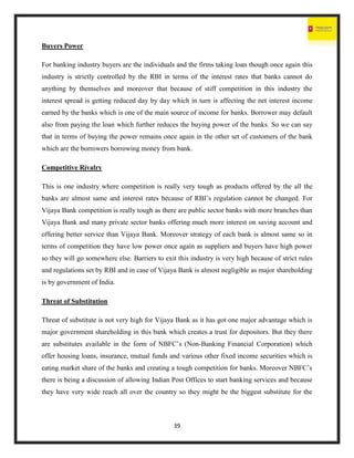 39
Buyers Power
For banking industry buyers are the individuals and the firms taking loan though once again this
industry is strictly controlled by the RBI in terms of the interest rates that banks cannot do
anything by themselves and moreover that because of stiff competition in this industry the
interest spread is getting reduced day by day which in turn is affecting the net interest income
earned by the banks which is one of the main source of income for banks. Borrower may default
also from paying the loan which further reduces the buying power of the banks. So we can say
that in terms of buying the power remains once again in the other set of customers of the bank
which are the borrowers borrowing money from bank.
Competitive Rivalry
This is one industry where competition is really very tough as products offered by the all the
banks are almost same and interest rates because of RBI’s regulation cannot be changed. For
Vijaya Bank competition is really tough as there are public sector banks with more branches than
Vijaya Bank and many private sector banks offering much more interest on saving account and
offering better service than Vijaya Bank. Moreover strategy of each bank is almost same so in
terms of competition they have low power once again as suppliers and buyers have high power
so they will go somewhere else. Barriers to exit this industry is very high because of strict rules
and regulations set by RBI and in case of Vijaya Bank is almost negligible as major shareholding
is by government of India.
Threat of Substitution
Threat of substitute is not very high for Vijaya Bank as it has got one major advantage which is
major government shareholding in this bank which creates a trust for depositors. But they there
are substitutes available in the form of NBFC’s (Non-Banking Financial Corporation) which
offer housing loans, insurance, mutual funds and various other fixed income securities which is
eating market share of the banks and creating a tough competition for banks. Moreover NBFC’s
there is being a discussion of allowing Indian Post Offices to start banking services and because
they have very wide reach all over the country so they might be the biggest substitute for the
 