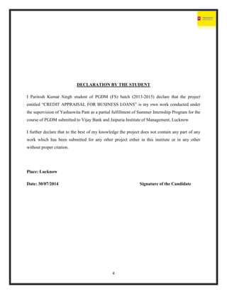 4
DECLARATION BY THE STUDENT
I Paritosh Kumar Singh student of PGDM (FS) batch (2013-2015) declare that the project
entitled “CREDIT APPRAISAL FOR BUSINESS LOANS” is my own work conducted under
the supervision of Yashaswita Pant as a partial fulfillment of Summer Internship Program for the
course of PGDM submitted to Vijay Bank and Jaipuria Institute of Management, Lucknow
I further declare that to the best of my knowledge the project does not contain any part of any
work which has been submitted for any other project either in this institute or in any other
without proper citation.
Place: Lucknow
Date: 30/07/2014 Signature of the Candidate
 