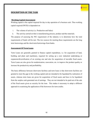 42
DESCRIPTION OF THE TASK
Working Capital Assessment
Working capital is the capital required for day to day operation of a business unit. Thus working
capital required (WCR) is dependent on
i. The volume of activity (i.e. Production and Sales)
ii. The activity carried on that is manufacturing process, product and the materials.
The purpose of assessing the WC requirement of the industry is to determine how the total
requirements of funds will be met. The two sources for meeting these requirements are the long
term borrowings and the short-term borrowings from banks.
Assessment Of Term Loans
Term Loans are generally granted to finance capital expenditure, i.e. for acquisition of land,
building and plant and machinery, required for setting up a new industrial undertaking or
expansion/diversification of an existing one and also for acquisition of movable fixed assets.
Term Loans are also given for modernization, renovation, etc. to improve the product quality or
increase the productivity and profitability.
The basic difference between short-term facilities and term loans is that short-term facilities are
granted to meet the gap in the working capital and are intended to be liquidated by realization of
assets, whereas term loans are given for acquisition of fixed assets and have to be liquidated
from the surplus cash generated out of earnings. They are not intended to be paid out of the sale
of the fixed assets given as security for the loan. This makes it necessary to adopt a different
approach in examining the application of the borrowers for term credits.
 