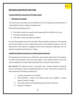 43
DETAILED ANALYSIS OF THE TASK
Various methods for assessment of Working Capital
1. Operating cycle method:
The time between cash outlay and cash realization by sale of finished goods and realization of
sundry debtors is known as length of operating cycle.
Factors affecting operating cycle are:
 Time taken to acquire raw materials and average period for which they are in store.
 Time taken in production of goods.
 Time taken to collect receivables from debtors.
It is clear that operating cycle can be reduced by efficient and better management. The operating
cycle concept enables to assess working capital need of each enterprise keeping in view the
characteristics of the industry it is engaged in and its scale of operations. Operating cycle is an
important management tool in decision –making.
Traditional method of assessment of working capital requirement
The operating cycle concept serves to identify the areas requiring improvement for the purpose
of control and performance review. But, bank requires a more detailed analysis to assess the
various components of working capital requirement that is, finance for stocks, bills etc.
Raw material: Any industrial unit has to necessarily stock a minimum quantum of materials
used in its production to ensure uninterrupted production. Factors, which affect or influence the
funds requirement for holding raw material, are:
i. Average consumption of raw materials.
ii. Their availability – locally or form places outside, easy availability / scarcity,
number of sources of supply
iii. Time taken to procure raw materials (procurement time or lead time)
iv. Imported or indigenous.
 