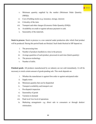 44
v. Minimum quantity supplied by the market (Minimum Order Quantity
(MOQ)).
vi. Cost of holding stocks (e.g. insurance, storage, interest)
vii. Criticality of the item.
viii. Transport and other charges (Economic Order Quantity (EOQ)).
ix. Availability on credit or against advance payment in cash.
x. Seasonality of the materials.
Stock in process: Stock in process is a raw material under production after which final product
will be produced. During this period funds are blocked. Such funds blocked in SIP depend on:
i. The processing time
ii. Number of products handled at a time in the process
iii. Average quantities of each product, processed at each time (batch quantity)
iv. The process technology
v. Number of shifts.
Finished goods: All products manufactured by an industry are not sold immediately. It will be
necessary to stock certain amount of goods pending sale. This stock depends on:
i. Whether the manufacture is against firm order or against anticipated order
ii. Supply terms
iii. Minimum quantity that can be dispatched
iv. Transport availability and transport cost
v. Pre-dispatch inspection
vi. Seasonality of goods
vii. Variation in demand
viii. Peak level/ low level of operations
ix. Marketing arrangement- e.g. direct sale to consumers or through dealers/
wholesalers.
 