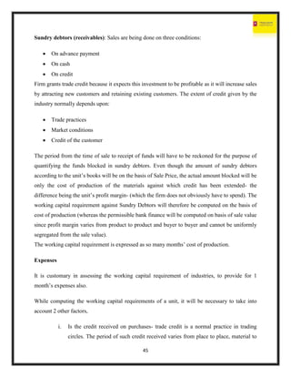 45
Sundry debtors (receivables): Sales are being done on three conditions:
 On advance payment
 On cash
 On credit
Firm grants trade credit because it expects this investment to be profitable as it will increase sales
by attracting new customers and retaining existing customers. The extent of credit given by the
industry normally depends upon:
 Trade practices
 Market conditions
 Credit of the customer
The period from the time of sale to receipt of funds will have to be reckoned for the purpose of
quantifying the funds blocked in sundry debtors. Even though the amount of sundry debtors
according to the unit’s books will be on the basis of Sale Price, the actual amount blocked will be
only the cost of production of the materials against which credit has been extended- the
difference being the unit’s profit margin- (which the firm does not obviously have to spend). The
working capital requirement against Sundry Debtors will therefore be computed on the basis of
cost of production (whereas the permissible bank finance will be computed on basis of sale value
since profit margin varies from product to product and buyer to buyer and cannot be uniformly
segregated from the sale value).
The working capital requirement is expressed as so many months’ cost of production.
Expenses
It is customary in assessing the working capital requirement of industries, to provide for 1
month’s expenses also.
While computing the working capital requirements of a unit, it will be necessary to take into
account 2 other factors,
i. Is the credit received on purchases- trade credit is a normal practice in trading
circles. The period of such credit received varies from place to place, material to
 