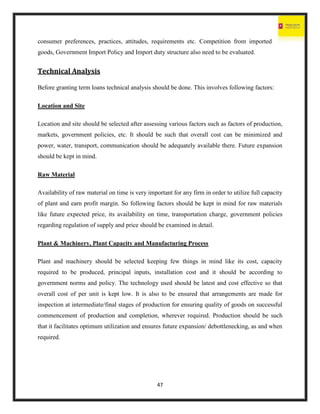 47
consumer preferences, practices, attitudes, requirements etc. Competition from imported
goods, Government Import Policy and Import duty structure also need to be evaluated.
Technical Analysis
Before granting term loans technical analysis should be done. This involves following factors:
Location and Site
Location and site should be selected after assessing various factors such as factors of production,
markets, government policies, etc. It should be such that overall cost can be minimized and
power, water, transport, communication should be adequately available there. Future expansion
should be kept in mind.
Raw Material
Availability of raw material on time is very important for any firm in order to utilize full capacity
of plant and earn profit margin. So following factors should be kept in mind for raw materials
like future expected price, its availability on time, transportation charge, government policies
regarding regulation of supply and price should be examined in detail.
Plant & Machinery, Plant Capacity and Manufacturing Process
Plant and machinery should be selected keeping few things in mind like its cost, capacity
required to be produced, principal inputs, installation cost and it should be according to
government norms and policy. The technology used should be latest and cost effective so that
overall cost of per unit is kept low. It is also to be ensured that arrangements are made for
inspection at intermediate/final stages of production for ensuring quality of goods on successful
commencement of production and completion, wherever required. Production should be such
that it facilitates optimum utilization and ensures future expansion/ debottlenecking, as and when
required.
 