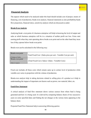48
Financial Analysis
The aspects which need to be analyzed under this head should include cost of project, means of
financing, cost of production, break-even analysis, financial statements as also profitability/funds
flow projections, financial ratios, sensitivity analysis which are discussed as under:
Break-Even Analysis
Analyzing break -even point of a business enterprise will help in knowing the level of output and
sales at which business enterprise will be in a situation of neither profit nor loss. Firms start
earning profit when they start operating above break-even point and on the other hand they incur
loss if they operate below break-even point.
Break-even can be calculated in the following way:
Fixed cost includes all those costs which remain same up to certain level of production while
variable cost varies in proportion with the volume of production.
Break-even analysis help in taking decisions related to selling price of a product as it help in
understanding the impact of important cost factors such as power, raw material, labor, etc.
Fund-Flow Statement
A critical analysis of fund flow statement shows various sources from where fund is being
generated and how it is being used. It is derived by comparing balance sheets of two successive
years on some specified dates and finding the net changes in the various items appearing in the
balance sheet.
Projected Fund Flow Statement help in answering following queries:
Break-even point
(Volume or Units)
Total Fixed Cost / (Sales price per unit - Variable Cost per unit)
Break-even point
(Sales in rupees)
(Total Fixed Cost x Sales) / (Sales - Variable Costs)
 