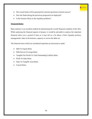 49
 How much funds will be generated by internal operations/external sources?
 How the funds during the period are proposed to be deployed?
 Is the business likely to face liquidity problems?
Financial Ratios
Ratio analysis is an excellent method for determining the overall financial condition of the firm.
While analyzing the financial aspects of project, it would be advisable to analyze the important
financial ratios over a period of time as it may tell us a lot about a firm's liquidity position,
managements' stake in the business, capacity to service the debts etc.
The financial ratios which are considered important are discussed as under:
 Debt To Equity Ratio
 Debt Service Coverage Ratio
 Tangible Net Worth To Total Outstanding Liability Ratio
 Profit To Sales Ratio
 Sales To Tangible Asset Ratio
 Current Ratio
 