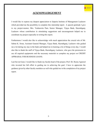 5
ACKNOWLEDGEMENT
I would like to express my deepest appreciation to Jaipuria Institute of Management Lucknow
which provided me the possibility to complete this internship report. A special gratitude I give
to my project mentor, Mrs. Yashaswita Pant, Senior Manager, Vijaya Bank, Hazrathganj,
Lucknow whose contribution in stimulating suggestions and encouragement helped me to
coordinate my project especially in writing this report.
Furthermore I would also like to acknowledge with much appreciation the crucial role of Mr.
Subrat K. Swan, Assistant General Manager, Vijaya Bank, Hazrathganj, Lucknow who guided
me a lot during my stay in the bank and helped me in learning a lot of things every day. I would
also like to thank the staff of Vijaya Bank, Hazrathganj, Lucknow, who gave the permission to
use all required equipments and the necessary materials to complete my project on CREDIT
APPRAISAL FOR BUSINESS LOANS.
Last but not least, I would like to thank my faculty head of the project, Prof. Dr. Reena Agrawal
who invested her full effort in guiding me in achieving the goal. I have to appreciate the
guidance given by other faculty members as well who guided me in the completion of my project
report.
 
