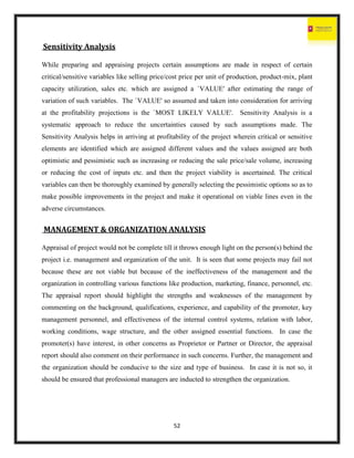 52
Sensitivity Analysis
While preparing and appraising projects certain assumptions are made in respect of certain
critical/sensitive variables like selling price/cost price per unit of production, product-mix, plant
capacity utilization, sales etc. which are assigned a `VALUE' after estimating the range of
variation of such variables. The `VALUE' so assumed and taken into consideration for arriving
at the profitability projections is the `MOST LIKELY VALUE'. Sensitivity Analysis is a
systematic approach to reduce the uncertainties caused by such assumptions made. The
Sensitivity Analysis helps in arriving at profitability of the project wherein critical or sensitive
elements are identified which are assigned different values and the values assigned are both
optimistic and pessimistic such as increasing or reducing the sale price/sale volume, increasing
or reducing the cost of inputs etc. and then the project viability is ascertained. The critical
variables can then be thoroughly examined by generally selecting the pessimistic options so as to
make possible improvements in the project and make it operational on viable lines even in the
adverse circumstances.
MANAGEMENT & ORGANIZATION ANALYSIS
Appraisal of project would not be complete till it throws enough light on the person(s) behind the
project i.e. management and organization of the unit. It is seen that some projects may fail not
because these are not viable but because of the ineffectiveness of the management and the
organization in controlling various functions like production, marketing, finance, personnel, etc.
The appraisal report should highlight the strengths and weaknesses of the management by
commenting on the background, qualifications, experience, and capability of the promoter, key
management personnel, and effectiveness of the internal control systems, relation with labor,
working conditions, wage structure, and the other assigned essential functions. In case the
promoter(s) have interest, in other concerns as Proprietor or Partner or Director, the appraisal
report should also comment on their performance in such concerns. Further, the management and
the organization should be conducive to the size and type of business. In case it is not so, it
should be ensured that professional managers are inducted to strengthen the organization.
 