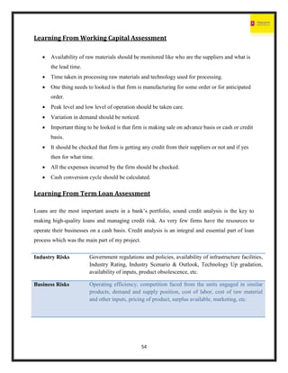 54
Learning From Working Capital Assessment
 Availability of raw materials should be monitored like who are the suppliers and what is
the lead time.
 Time taken in processing raw materials and technology used for processing.
 One thing needs to looked is that firm is manufacturing for some order or for anticipated
order.
 Peak level and low level of operation should be taken care.
 Variation in demand should be noticed.
 Important thing to be looked is that firm is making sale on advance basis or cash or credit
basis.
 It should be checked that firm is getting any credit from their suppliers or not and if yes
then for what time.
 All the expenses incurred by the firm should be checked.
 Cash conversion cycle should be calculated.
Learning From Term Loan Assessment
Loans are the most important assets in a bank’s portfolio, sound credit analysis is the key to
making high-quality loans and managing credit risk. As very few firms have the resources to
operate their businesses on a cash basis. Credit analysis is an integral and essential part of loan
process which was the main part of my project.
Industry Risks Government regulations and policies, availability of infrastructure facilities,
Industry Rating, Industry Scenario & Outlook, Technology Up gradation,
availability of inputs, product obsolescence, etc.
Business Risks Operating efficiency, competition faced from the units engaged in similar
products, demand and supply position, cost of labor, cost of raw material
and other inputs, pricing of product, surplus available, marketing, etc.
 