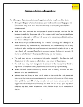 57
Recommendations and suggestions
The following are the recommendations and suggestions after the completion of the study:
 Before providing any advances to corporate sector bank must be sure of the purpose for
which loan is being taken and it should be mandatory to disclose the purpose for the
corporate sector.
 Bank must make sure that how that purpose is going to generate cash flow for that
company by analyzing the demand side of their product and if cash flow generated by the
company is not going to be sufficient with respect to the loan amount and its interest then
loan should not be provided.
 Bank should always consider few things one of them is technology that is being used. If
bank is providing any advances to any manufacturing unit, and technology that is being
used that is being used by that manufacturing unit is going to be obsolete in one or two
years, then it will become difficult for the company to return the borrowed amount with
interest as sell of product will decrease and operating cost may increase.
 The bank must not rely on software or information provided by the client, the bank
should dig in for other sources in order to draw a real picture for the company.
 The bank must bring more transparency in appraisal of the project; there should be
explanation for a appraisal of the project that was sanctioned by higher authority.
 Banks concerned should continuously monitor loans to identify accounts that have
potential to become non-performing.
 Another thing that should be taken care is period of cash conversion cycle. Lesser the
cash conversion cycle suggests more quickly the inventory is being converted into goods.
More quickly the receivable is being converted into cash. Lesser cash conversion cycle
suggest efficient management of inventory and bank can take it as a good sign before
extending any credit, and it increases the chance for bank to get back it advances with
interest.
 