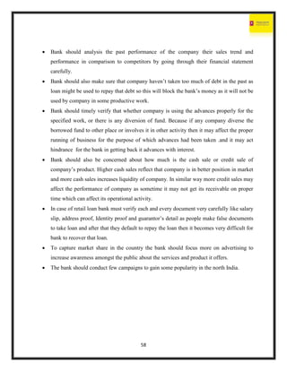 58
 Bank should analysis the past performance of the company their sales trend and
performance in comparison to competitors by going through their financial statement
carefully.
 Bank should also make sure that company haven’t taken too much of debt in the past as
loan might be used to repay that debt so this will block the bank’s money as it will not be
used by company in some productive work.
 Bank should timely verify that whether company is using the advances properly for the
specified work, or there is any diversion of fund. Because if any company diverse the
borrowed fund to other place or involves it in other activity then it may affect the proper
running of business for the purpose of which advances had been taken .and it may act
hindrance for the bank in getting back it advances with interest.
 Bank should also be concerned about how much is the cash sale or credit sale of
company’s product. Higher cash sales reflect that company is in better position in market
and more cash sales increases liquidity of company. In similar way more credit sales may
affect the performance of company as sometime it may not get its receivable on proper
time which can affect its operational activity.
 In case of retail loan bank must verify each and every document very carefully like salary
slip, address proof, Identity proof and guarantor’s detail as people make false documents
to take loan and after that they default to repay the loan then it becomes very difficult for
bank to recover that loan.
 To capture market share in the country the bank should focus more on advertising to
increase awareness amongst the public about the services and product it offers.
 The bank should conduct few campaigns to gain some popularity in the north India.
 