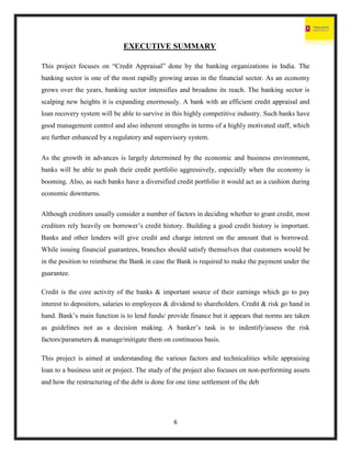 6
EXECUTIVE SUMMARY
This project focuses on “Credit Appraisal” done by the banking organizations in India. The
banking sector is one of the most rapidly growing areas in the financial sector. As an economy
grows over the years, banking sector intensifies and broadens its reach. The banking sector is
scalping new heights it is expanding enormously. A bank with an efficient credit appraisal and
loan recovery system will be able to survive in this highly competitive industry. Such banks have
good management control and also inherent strengths in terms of a highly motivated staff, which
are further enhanced by a regulatory and supervisory system.
As the growth in advances is largely determined by the economic and business environment,
banks will be able to push their credit portfolio aggressively, especially when the economy is
booming. Also, as such banks have a diversified credit portfolio it would act as a cushion during
economic downturns.
Although creditors usually consider a number of factors in deciding whether to grant credit, most
creditors rely heavily on borrower’s credit history. Building a good credit history is important.
Banks and other lenders will give credit and charge interest on the amount that is borrowed.
While issuing financial guarantees, branches should satisfy themselves that customers would be
in the position to reimburse the Bank in case the Bank is required to make the payment under the
guarantee.
Credit is the core activity of the banks & important source of their earnings which go to pay
interest to depositors, salaries to employees & dividend to shareholders. Credit & risk go hand in
hand. Bank’s main function is to lend funds/ provide finance but it appears that norms are taken
as guidelines not as a decision making. A banker’s task is to indentify/assess the risk
factors/parameters & manage/mitigate them on continuous basis.
This project is aimed at understanding the various factors and technicalities while appraising
loan to a business unit or project. The study of the project also focuses on non-performing assets
and how the restructuring of the debt is done for one time settlement of the deb
 