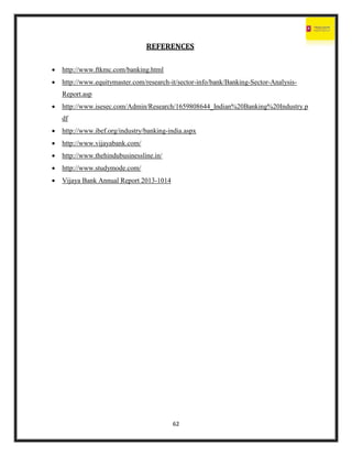 62
REFERENCES
 http://www.ftkmc.com/banking.html
 http://www.equitymaster.com/research-it/sector-info/bank/Banking-Sector-Analysis-
Report.asp
 http://www.isesec.com/Admin/Research/1659808644_Indian%20Banking%20Industry.p
df
 http://www.ibef.org/industry/banking-india.aspx
 http://www.vijayabank.com/
 http://www.thehindubusinessline.in/
 http://www.studymode.com/
 Vijaya Bank Annual Report 2013-1014
 