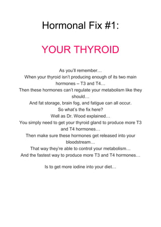 Hormonal Fix #1:
YOUR THYROID
As you’ll remember…
When your thyroid isn’t producing enough of its two main
hormones – T3 and T4…
Then these hormones can’t regulate your metabolism like they
should…
And fat storage, brain fog, and fatigue can all occur.
So what’s the fix here?
Well as Dr. Wood explained…
You simply need to get your thyroid gland to produce more T3
and T4 hormones…
Then make sure these hormones get released into your
bloodstream…
That way they’re able to control your metabolism…
And the fastest way to produce more T3 and T4 hormones…
Is to get more iodine into your diet…
 