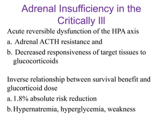 Adrenal Insufficiency in the
Critically Ill
Acute reversible dysfunction of the HPA axis
a. Adrenal ACTH resistance and
b. Decreased responsiveness of target tissues to
glucocorticoids
Inverse relationship between survival benefit and
glucorticoid dose
a.1.8% absolute risk reduction
b.Hypernatremia, hyperglycemia, weakness
 