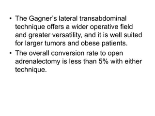 • The Gagner’s lateral transabdominal
technique offers a wider operative field
and greater versatility, and it is well suited
for larger tumors and obese patients.
• The overall conversion rate to open
adrenalectomy is less than 5% with either
technique.
 