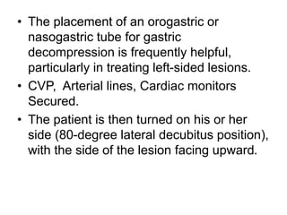 • The placement of an orogastric or
nasogastric tube for gastric
decompression is frequently helpful,
particularly in treating left-sided lesions.
• CVP, Arterial lines, Cardiac monitors
Secured.
• The patient is then turned on his or her
side (80-degree lateral decubitus position),
with the side of the lesion facing upward.
 