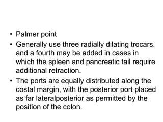 • Palmer point
• Generally use three radially dilating trocars,
and a fourth may be added in cases in
which the spleen and pancreatic tail require
additional retraction.
• The ports are equally distributed along the
costal margin, with the posterior port placed
as far lateralposterior as permitted by the
position of the colon.
 