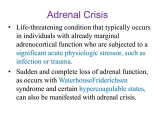 Adrenal Crisis
• Life-threatening condition that typically occurs
in individuals with already marginal
adrenocortical function who are subjected to a
significant acute physiologic stressor, such as
infection or trauma.
• Sudden and complete loss of adrenal function,
as occurs with WaterhouseFriderichsen
syndrome and certain hypercoagulable states,
can also be manifested with adrenal crisis.
 