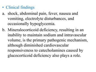 • Clinical findings
a. shock, abdominal pain, fever, nausea and
vomiting, electrolyte disturbances, and
occasionally hypoglycemia.
b. Mineralocorticoid deficiency, resulting in an
inability to maintain sodium and intravascular
volume, is the primary pathogenic mechanism,
although diminished cardiovascular
responsiveness to catecholamines caused by
glucocorticoid deficiency also plays a role.
 