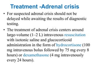 • For suspected adrenal crisis should not be
delayed while awaiting the results of diagnostic
testing.
• The treatment of adrenal crisis centers around
large-volume (1–2 L) intravenous resuscitation
with isotonic saline and glucocorticoid
administration in the form of hydrocortisone (100
mg intravenous bolus followed by 75 mg every 8
hours) or dexamethasone (4 mg intravenously
every 24 hours).
Treatment -Adrenal crisis
 