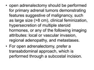 • open adrenalectomy should be performed
for primary adrenal tumors demonstrating
features suggestive of malignancy, such
as large size (>8 cm), clinical feminization,
hypersecretion of multiple steroid
hormones, or any of the following imaging
attributes: local or vascular invasion,
regional adenopathy, and metastases.
• For open adrenalectomy, prefer a
transabdominal approach, which is
performed through a subcostal incision.
 