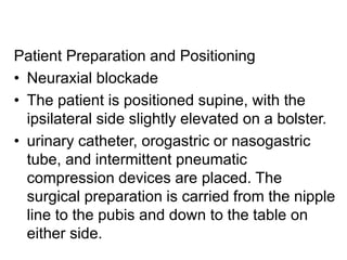 Patient Preparation and Positioning
• Neuraxial blockade
• The patient is positioned supine, with the
ipsilateral side slightly elevated on a bolster.
• urinary catheter, orogastric or nasogastric
tube, and intermittent pneumatic
compression devices are placed. The
surgical preparation is carried from the nipple
line to the pubis and down to the table on
either side.
 