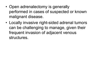 • Open adrenalectomy is generally
performed in cases of suspected or known
malignant disease.
• Locally invasive right-sided adrenal tumors
can be challenging to manage, given their
frequent invasion of adjacent venous
structures.
 