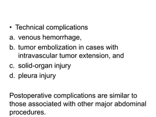 • Technical complications
a. venous hemorrhage,
b. tumor embolization in cases with
intravascular tumor extension, and
c. solid-organ injury
d. pleura injury
Postoperative complications are similar to
those associated with other major abdominal
procedures.
 