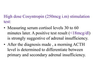 High dose Cosyntropin (250mcg i.m) stimulation
test:
• Measuring serum cortisol levels 30 to 60
minutes later. A positive test result (<18mcg/dl)
is strongly suggestive of adrenal insufficiency.
• After the diagnosis made , a morning ACTH
level is determined to differentiate between
primary and secondary adrenal insufficiency.
 