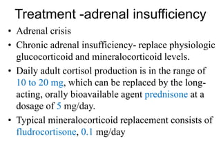 Treatment -adrenal insufficiency
• Adrenal crisis
• Chronic adrenal insufficiency- replace physiologic
glucocorticoid and mineralocorticoid levels.
• Daily adult cortisol production is in the range of
10 to 20 mg, which can be replaced by the long-
acting, orally bioavailable agent prednisone at a
dosage of 5 mg/day.
• Typical mineralocorticoid replacement consists of
fludrocortisone, 0.1 mg/day
 