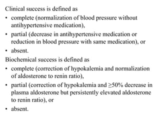 Clinical success is defined as
• complete (normalization of blood pressure without
antihypertensive medication),
• partial (decrease in antihypertensive medication or
reduction in blood pressure with same medication), or
• absent.
Biochemical success is defined as
• complete (correction of hypokalemia and normalization
of aldosterone to renin ratio),
• partial (correction of hypokalemia and ≥50% decrease in
plasma aldosterone but persistently elevated aldosterone
to renin ratio), or
• absent.
 