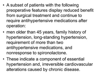 • A subset of patients with the following
preoperative features display reduced benefit
from surgical treatment and continue to
require antihypertensive medications after
operation:
• men older than 45 years, family history of
hypertension, long-standing hypertension,
requirement of more than two
antihypertensive medications, and
nonresponse to spironolactone.
• These indicate a component of essential
hypertension and, irreversible cardiovascular
alterations caused by chronic disease.
 