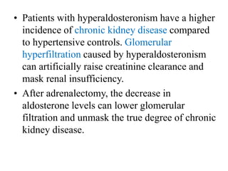 • Patients with hyperaldosteronism have a higher
incidence of chronic kidney disease compared
to hypertensive controls. Glomerular
hyperfiltration caused by hyperaldosteronism
can artificially raise creatinine clearance and
mask renal insufficiency.
• After adrenalectomy, the decrease in
aldosterone levels can lower glomerular
filtration and unmask the true degree of chronic
kidney disease.
 