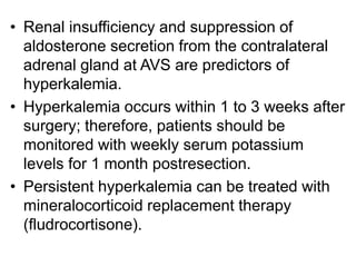 • Renal insufficiency and suppression of
aldosterone secretion from the contralateral
adrenal gland at AVS are predictors of
hyperkalemia.
• Hyperkalemia occurs within 1 to 3 weeks after
surgery; therefore, patients should be
monitored with weekly serum potassium
levels for 1 month postresection.
• Persistent hyperkalemia can be treated with
mineralocorticoid replacement therapy
(fludrocortisone).
 