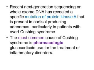 • Recent next-generation sequencing on
whole exome DNA has revealed a
specific mutation of protein kinase A that
is present in cortisol producing
adenomas, particularly in patients with
overt Cushing syndrome.
• The most common cause of Cushing
syndrome is pharmacologic
glucocorticoid use for the treatment of
inflammatory disorders.
 