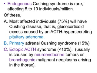 • Endogenous Cushing syndrome is rare,
affecting 5 to 10 individuals/million.
Of these,
A. Most affected individuals (75%) will have
Cushing disease, that is, glucocorticoid
excess caused by an ACTH-hypersecreting
pituitary adenoma.
B. Primary adrenal Cushing syndrome (15%)
C. Ectopic ACTH syndrome (<10%), (usually
is caused by neuroendocrine tumors or
bronchogenic malignant neoplasms arising
in the thorax).
 