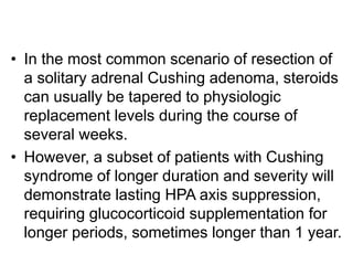 • In the most common scenario of resection of
a solitary adrenal Cushing adenoma, steroids
can usually be tapered to physiologic
replacement levels during the course of
several weeks.
• However, a subset of patients with Cushing
syndrome of longer duration and severity will
demonstrate lasting HPA axis suppression,
requiring glucocorticoid supplementation for
longer periods, sometimes longer than 1 year.
 