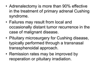 • Adrenalectomy is more than 90% effective
in the treatment of primary adrenal Cushing
syndrome.
• Failures may result from local and
occasionally distant tumor recurrence in the
case of malignant disease.
• Pituitary microsurgery for Cushing disease,
typically performed through a transnasal
transsphenoidal approach.
• Remission rates may be improved by
reoperation or pituitary irradiation.
 