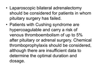 • Laparoscopic bilateral adrenalectomy
should be considered for patients in whom
pituitary surgery has failed.
• Patients with Cushing syndrome are
hypercoagulable and carry a risk of
venous thromboembolism of up to 5%
after pituitary or adrenal surgery. Chemical
thromboprophylaxis should be considered,
although there are insufficient data to
determine the optimal duration and
dosage.
 