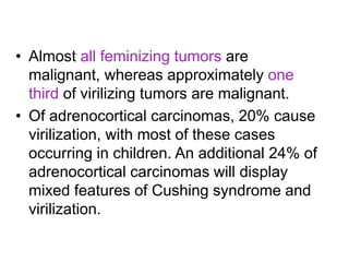 • Almost all feminizing tumors are
malignant, whereas approximately one
third of virilizing tumors are malignant.
• Of adrenocortical carcinomas, 20% cause
virilization, with most of these cases
occurring in children. An additional 24% of
adrenocortical carcinomas will display
mixed features of Cushing syndrome and
virilization.
 