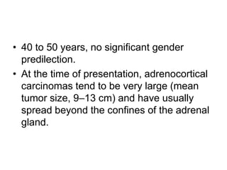 • 40 to 50 years, no significant gender
predilection.
• At the time of presentation, adrenocortical
carcinomas tend to be very large (mean
tumor size, 9–13 cm) and have usually
spread beyond the confines of the adrenal
gland.
 