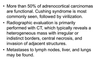 • More than 50% of adrenocortical carcinomas
are functional. Cushing syndrome is most
commonly seen, followed by virilization.
• Radiographic evaluation is primarily
performed with CT, which typically reveals a
heterogeneous mass with irregular or
indistinct borders, central necrosis, and
invasion of adjacent structures.
• Metastases to lymph nodes, liver, and lungs
may be found.
 