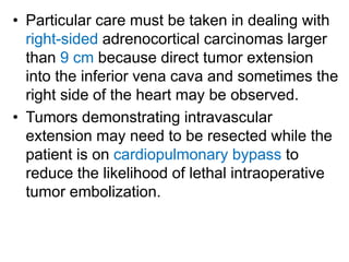 • Particular care must be taken in dealing with
right-sided adrenocortical carcinomas larger
than 9 cm because direct tumor extension
into the inferior vena cava and sometimes the
right side of the heart may be observed.
• Tumors demonstrating intravascular
extension may need to be resected while the
patient is on cardiopulmonary bypass to
reduce the likelihood of lethal intraoperative
tumor embolization.
 
