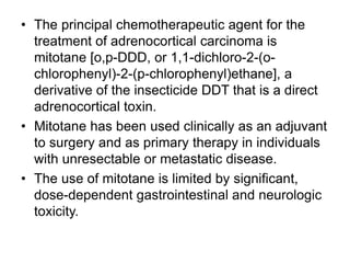 • The principal chemotherapeutic agent for the
treatment of adrenocortical carcinoma is
mitotane [o,p-DDD, or 1,1-dichloro-2-(o-
chlorophenyl)-2-(p-chlorophenyl)ethane], a
derivative of the insecticide DDT that is a direct
adrenocortical toxin.
• Mitotane has been used clinically as an adjuvant
to surgery and as primary therapy in individuals
with unresectable or metastatic disease.
• The use of mitotane is limited by significant,
dose-dependent gastrointestinal and neurologic
toxicity.
 