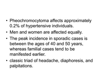 • Pheochromocytoma affects approximately
0.2% of hypertensive individuals.
• Men and women are affected equally.
• The peak incidence in sporadic cases is
between the ages of 40 and 50 years,
whereas familial cases tend to be
manifested earlier.
• classic triad of headache, diaphoresis, and
palpitations.
 