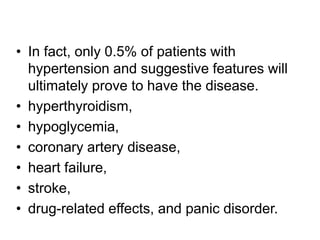 • In fact, only 0.5% of patients with
hypertension and suggestive features will
ultimately prove to have the disease.
• hyperthyroidism,
• hypoglycemia,
• coronary artery disease,
• heart failure,
• stroke,
• drug-related effects, and panic disorder.
 