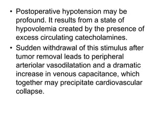 • Postoperative hypotension may be
profound. It results from a state of
hypovolemia created by the presence of
excess circulating catecholamines.
• Sudden withdrawal of this stimulus after
tumor removal leads to peripheral
arteriolar vasodilatation and a dramatic
increase in venous capacitance, which
together may precipitate cardiovascular
collapse.
 
