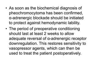 • As soon as the biochemical diagnosis of
pheochromocytoma has been confirmed,
α-adrenergic blockade should be initiated
to protect against hemodynamic lability.
• The period of preoperative conditioning
should last at least 2 weeks to allow
adequate reversal of α-adrenergic receptor
downregulation. This restores sensitivity to
vasopressor agents, which can then be
used to treat the patient postoperatively.
 